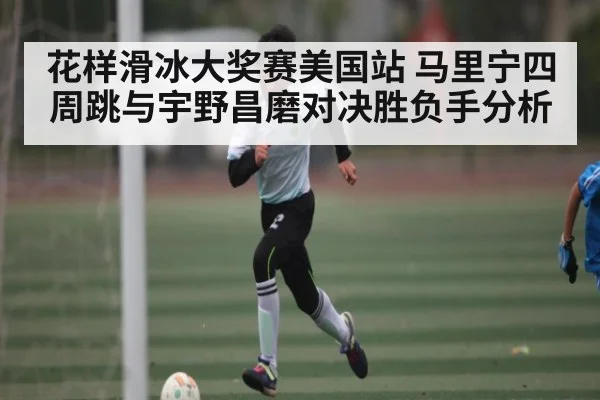 花样滑冰大奖赛美国站 马里宁四周跳与宇野昌磨对决胜负手分析