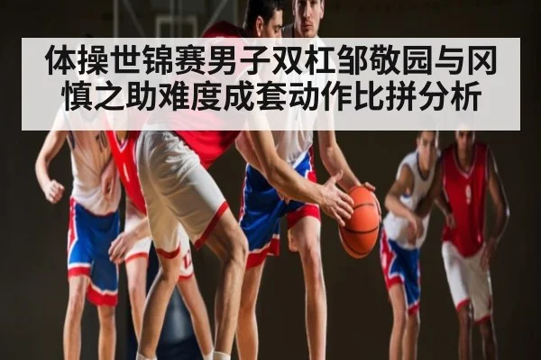 体操世锦赛男子双杠邹敬园与冈慎之助难度成套动作比拼分析