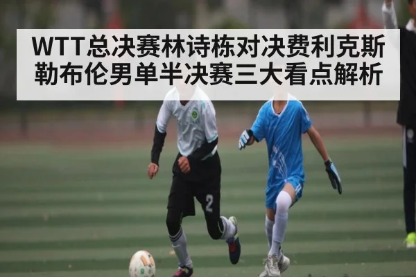 WTT总决赛林诗栋对决费利克斯勒布伦男单半决赛三大看点解析